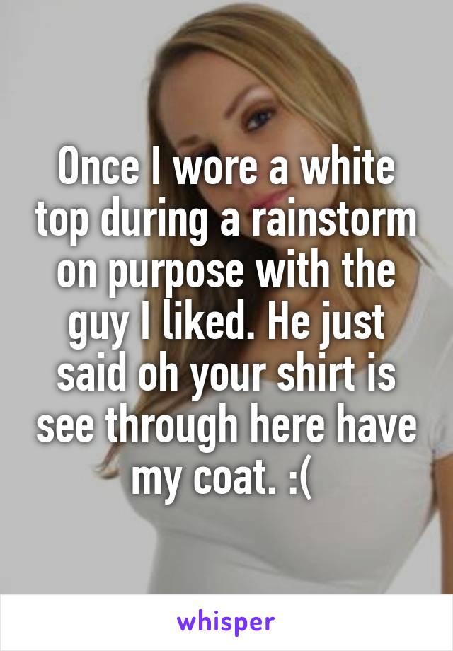 Once I wore a white top during a rainstorm on purpose with the guy I liked. He just said oh your shirt is see through here have my coat. :( 