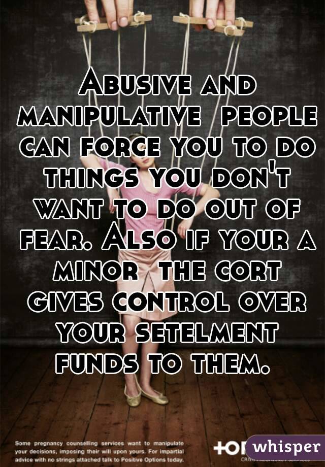  Abusive and manipulative  people can force you to do things you don't want to do out of fear. Also if your a minor  the cort gives control over your setelment funds to them. 