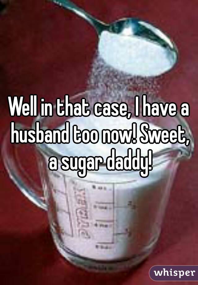 Well in that case, I have a husband too now! Sweet, a sugar daddy!