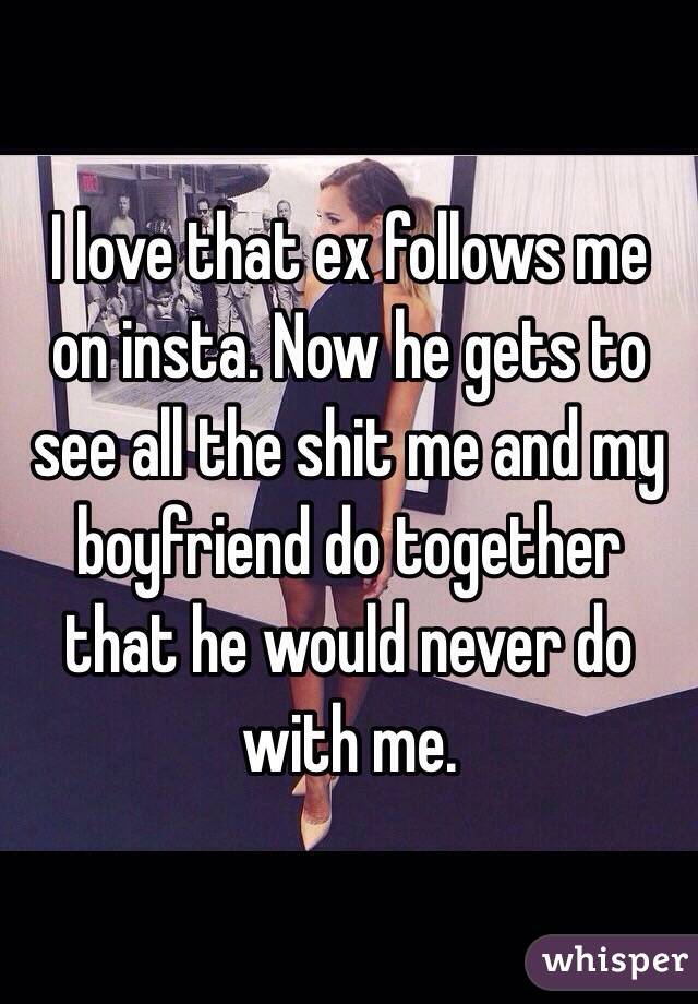 I love that ex follows me on insta. Now he gets to see all the shit me and my boyfriend do together that he would never do with me. 