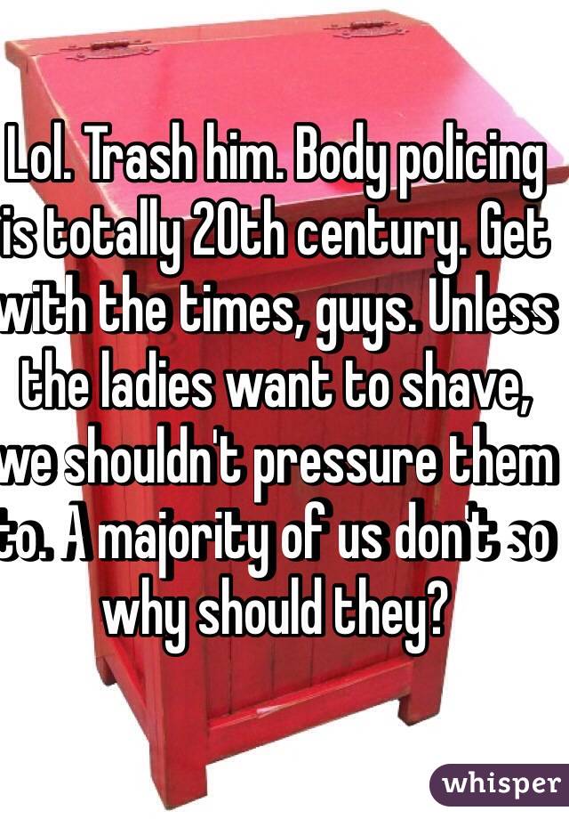 Lol. Trash him. Body policing is totally 20th century. Get with the times, guys. Unless the ladies want to shave, we shouldn't pressure them to. A majority of us don't so why should they?