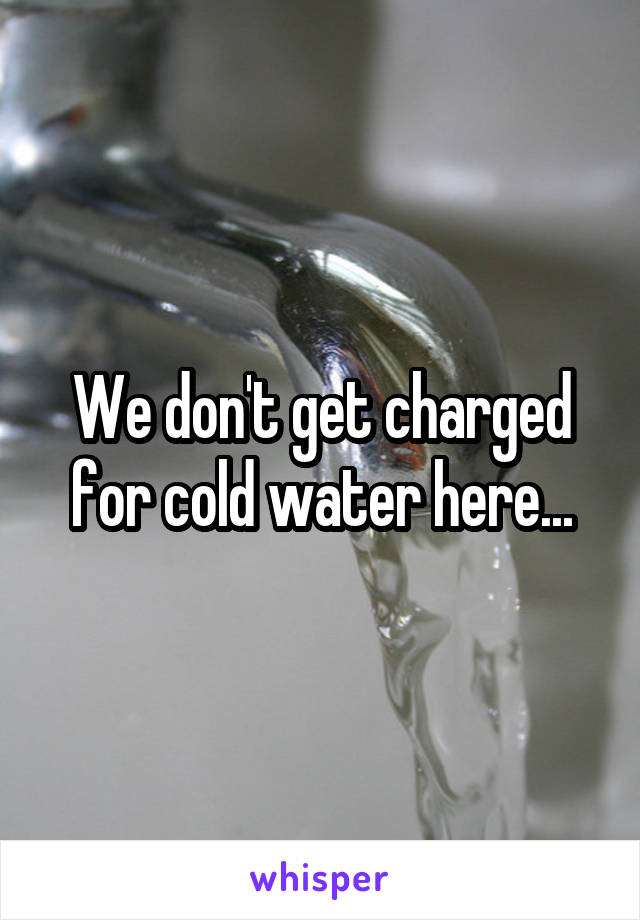 We don't get charged for cold water here...