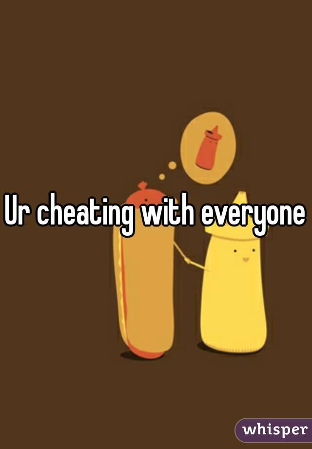 Ur cheating with everyone