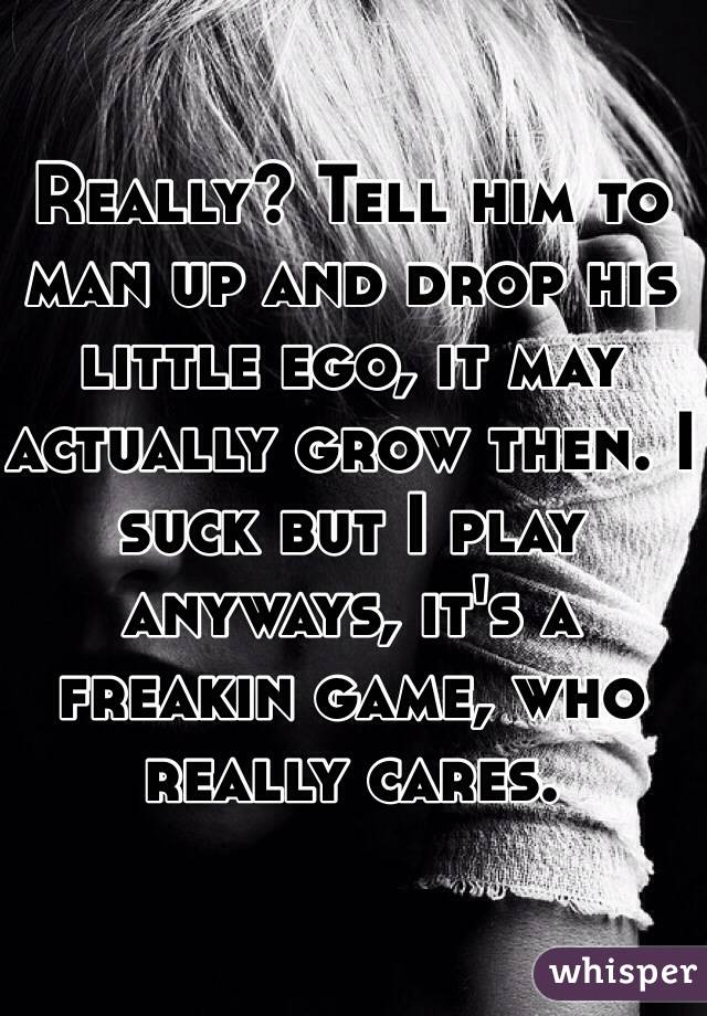 Really? Tell him to man up and drop his little ego, it may actually grow then. I suck but I play anyways, it's a freakin game, who really cares. 