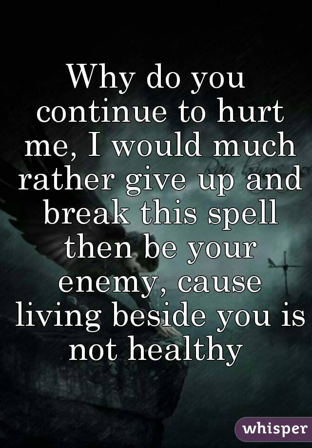 Why do you continue to hurt me, I would much rather give up and break this spell then be your enemy, cause living beside you is not healthy 