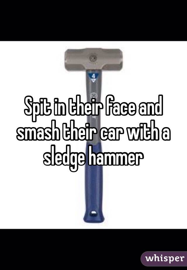 Spit in their face and smash their car with a sledge hammer 