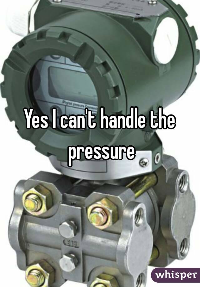 Yes I can't handle the pressure