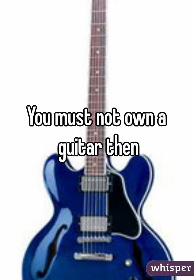 You must not own a guitar then