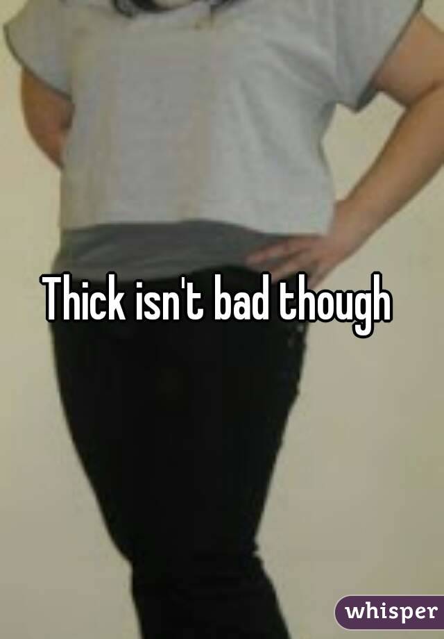 Thick isn't bad though 