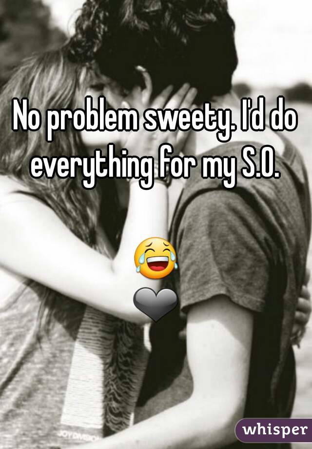 No problem sweety. I'd do everything for my S.O. 

😂❤