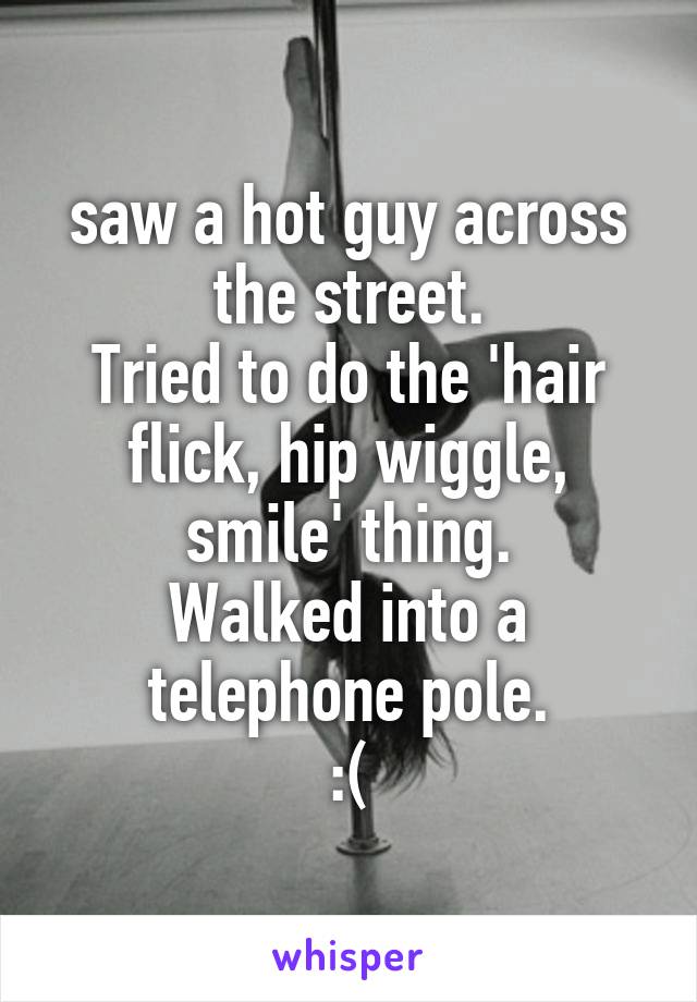 saw a hot guy across the street.
Tried to do the 'hair flick, hip wiggle, smile' thing.
Walked into a telephone pole.
:(