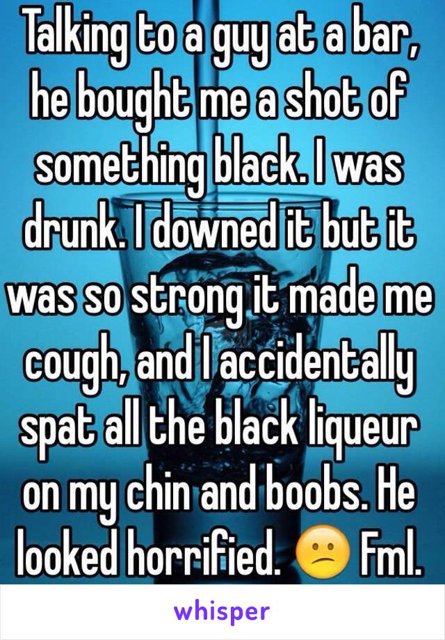 Talking to a guy at a bar, he bought me a shot of something black. I was drunk. I downed it but it was so strong it made me cough, and I accidentally spat all the black liqueur on my chin and boobs. He looked horrified. 😕 Fml.