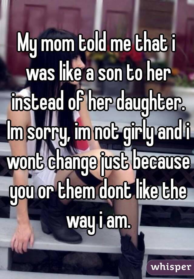 My mom told me that i was like a son to her instead of her daughter. Im sorry, im not girly and i wont change just because you or them dont like the way i am.