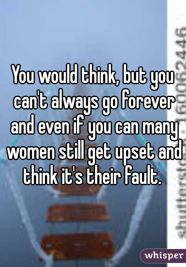 You would think, but you can't always go forever and even if you can many women still get upset and think it's their fault. 