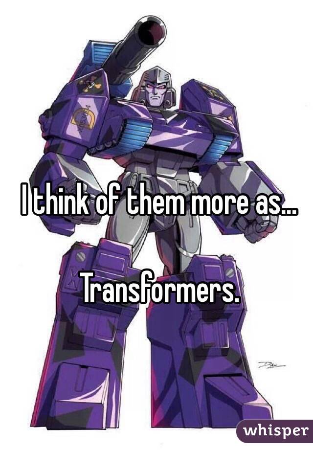I think of them more as...

Transformers.