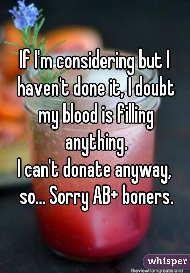 If I'm considering but I haven't done it, I doubt my blood is filling anything.
I can't donate anyway, so... Sorry AB+ boners.