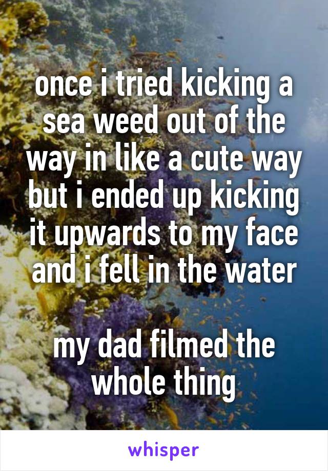 once i tried kicking a sea weed out of the way in like a cute way but i ended up kicking it upwards to my face and i fell in the water

my dad filmed the whole thing