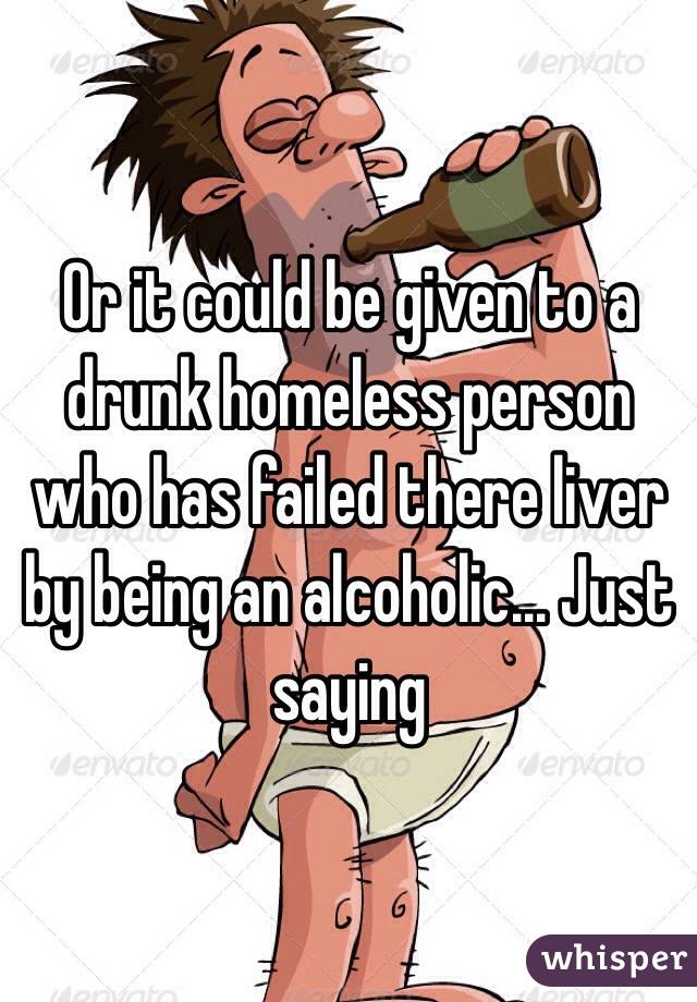 Or it could be given to a drunk homeless person who has failed there liver by being an alcoholic... Just saying