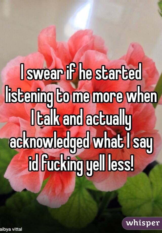I swear if he started listening to me more when I talk and actually acknowledged what I say id fucking yell less!