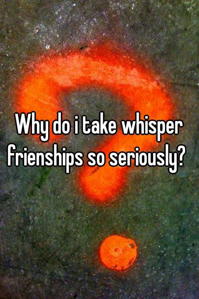 why-do-i-take-whisper-frienships-so-seriously