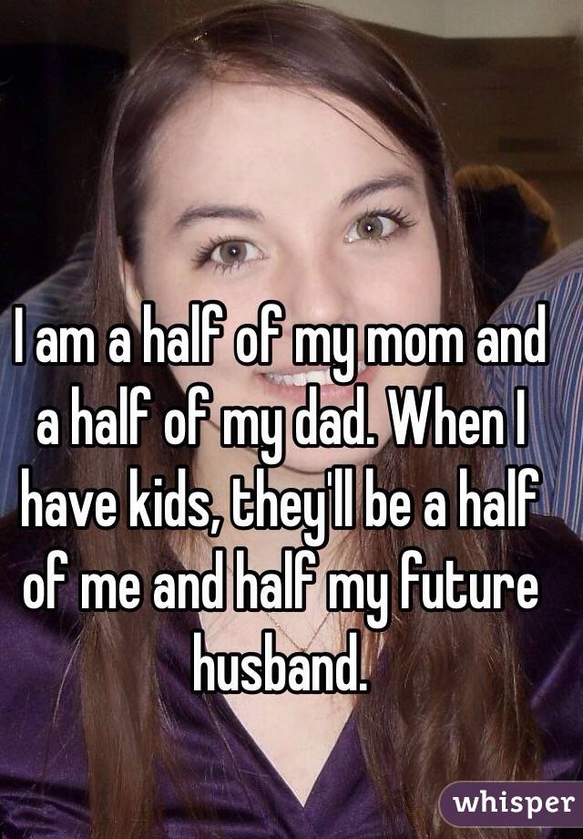 I am a half of my mom and a half of my dad. When I have kids, they'll be a half of me and half my future husband. 