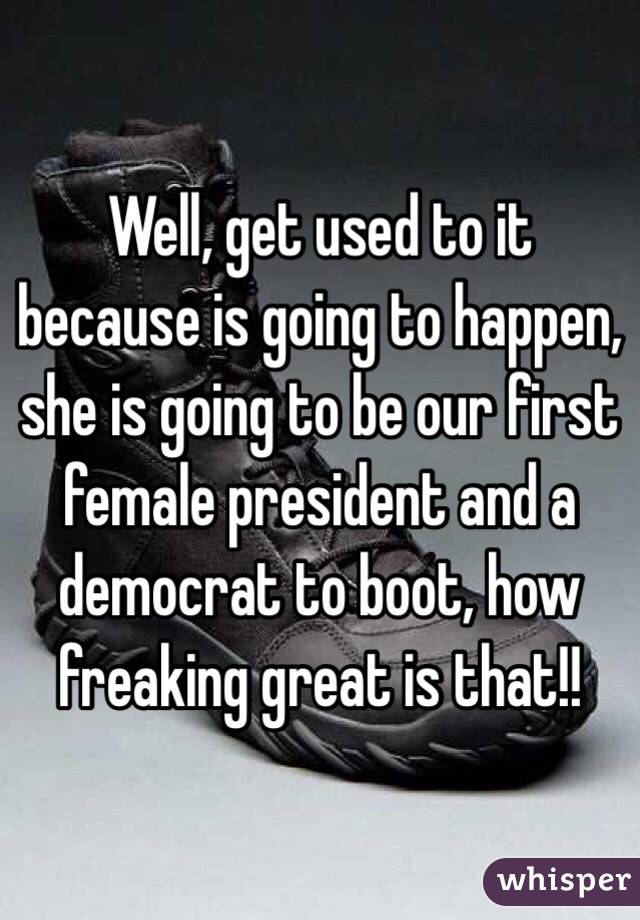 Well, get used to it because is going to happen, she is going to be our first female president and a democrat to boot, how freaking great is that!! 