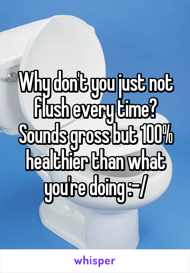 Why don't you just not flush every time? Sounds gross but 100% healthier than what you're doing :-/