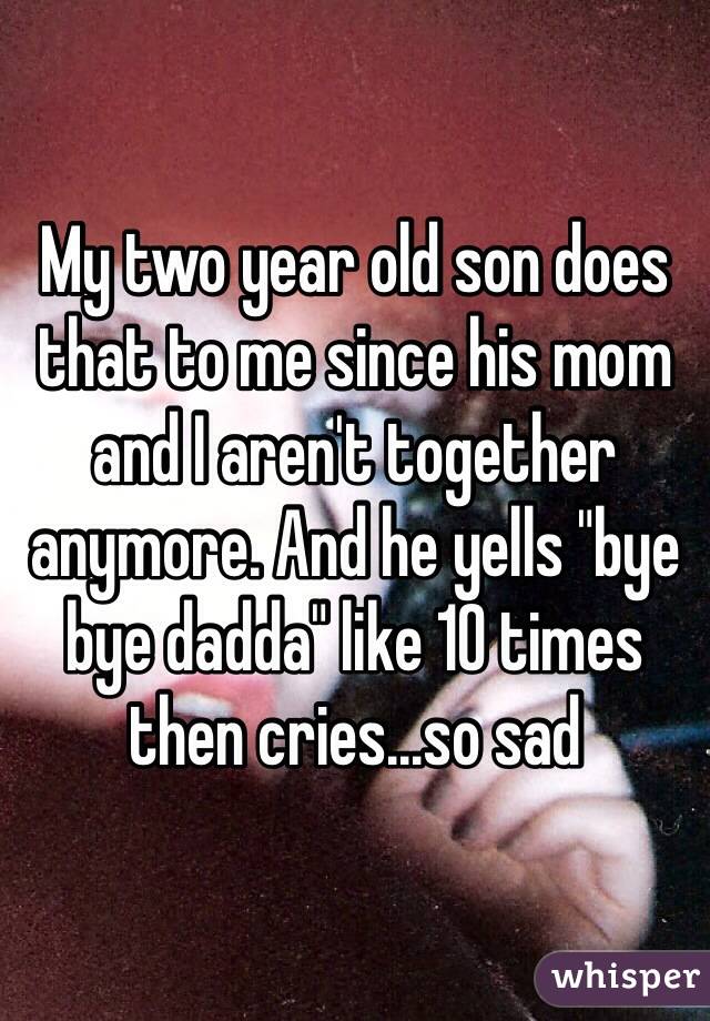 My two year old son does that to me since his mom and I aren't together anymore. And he yells "bye bye dadda" like 10 times then cries...so sad
