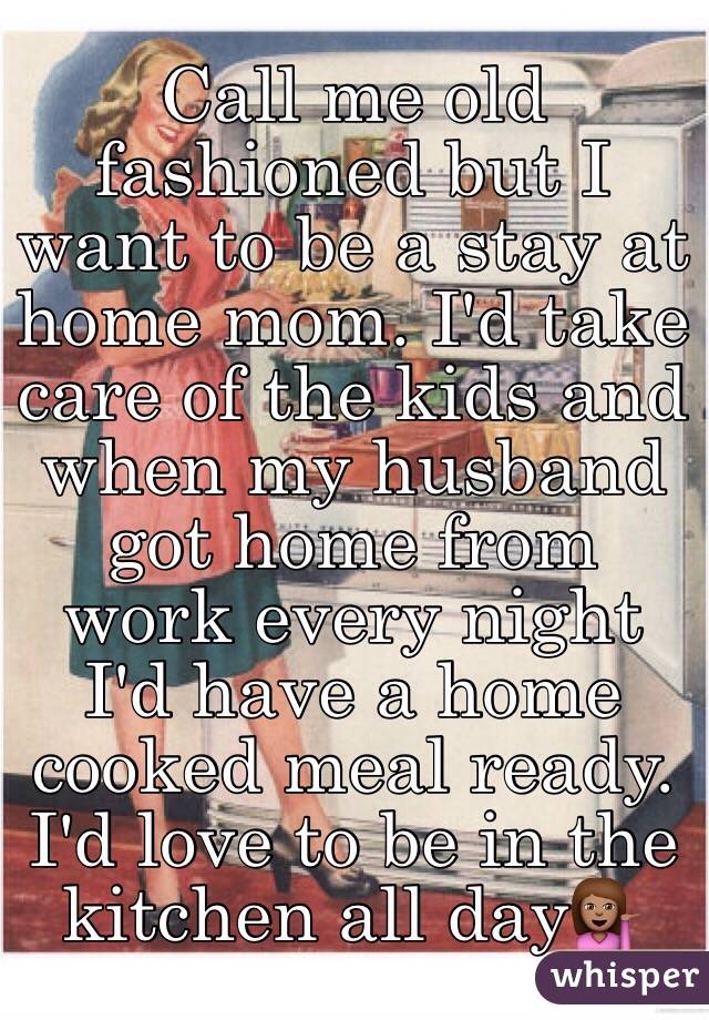 Call me old fashioned but I want to be a stay at home mom. I'd take care of the kids and when my husband got home from work every night I'd have a home cooked meal ready. I'd love to be in the kitchen all day💁🏽