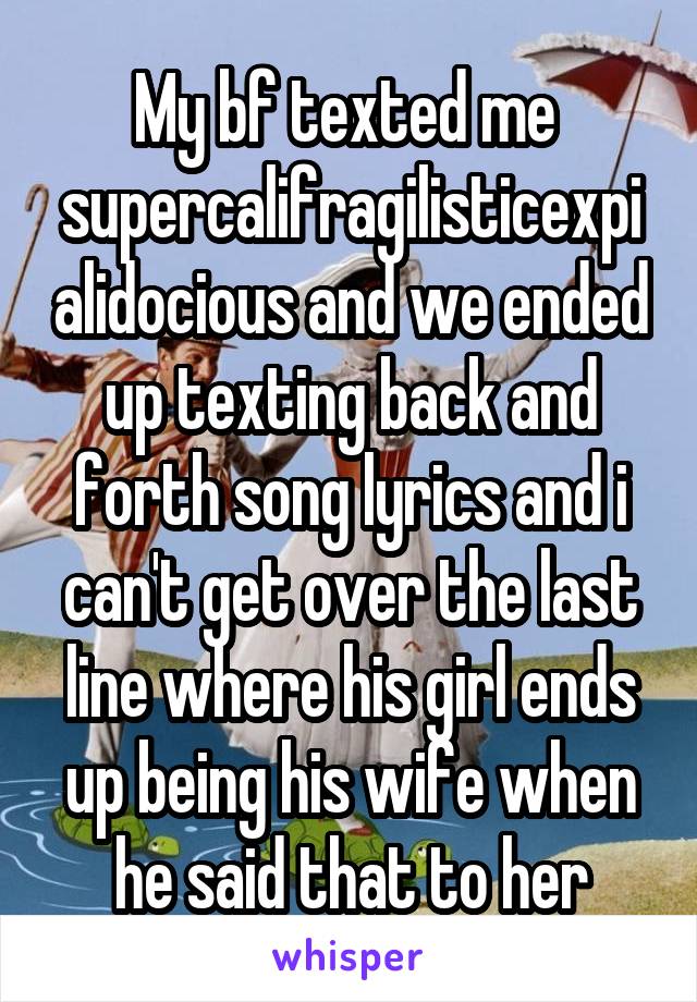 My bf texted me  supercalifragilisticexpialidocious and we ended up texting back and forth song lyrics and i can't get over the last line where his girl ends up being his wife when he said that to her