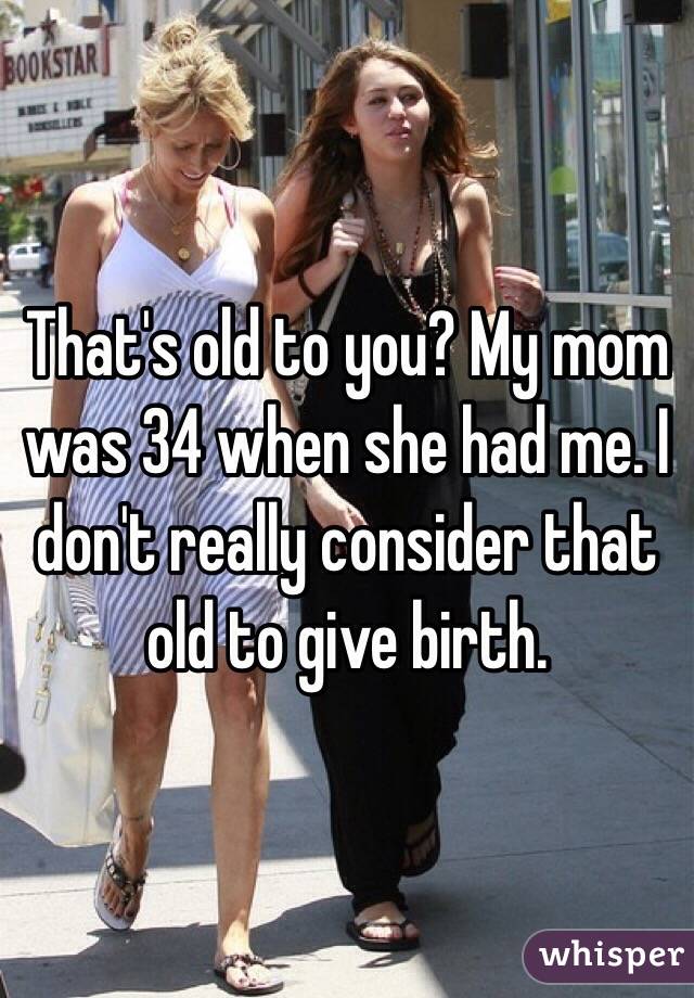 That's old to you? My mom was 34 when she had me. I don't really consider that old to give birth. 