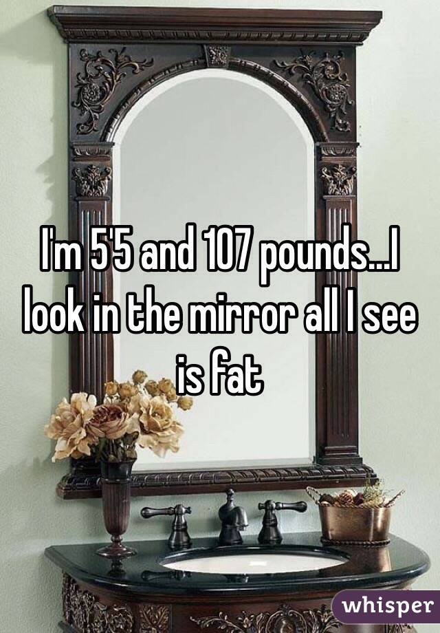 I'm 5'5 and 107 pounds...I look in the mirror all I see is fat 