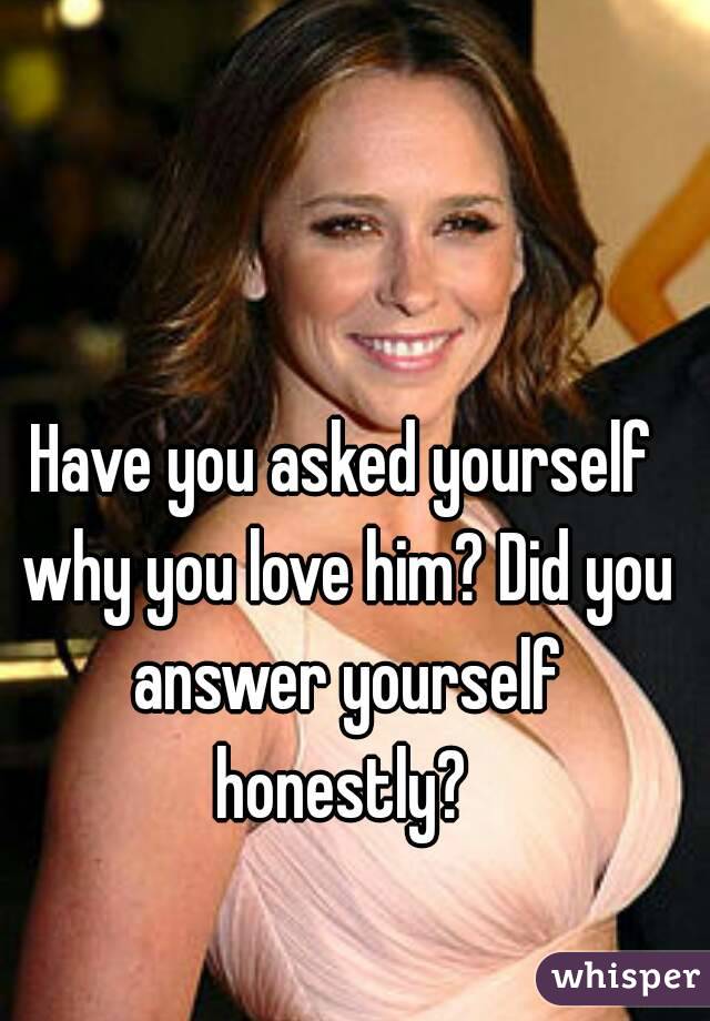 Have you asked yourself why you love him? Did you answer yourself honestly? 