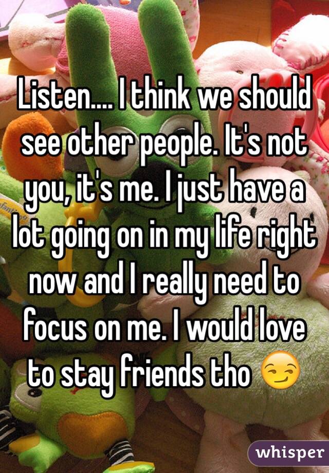 Listen.... I think we should see other people. It's not you, it's me. I just have a lot going on in my life right now and I really need to focus on me. I would love to stay friends tho 😏