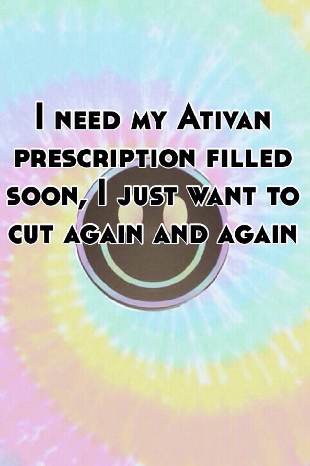 I need my Ativan prescription filled soon, I just want to cut again and again