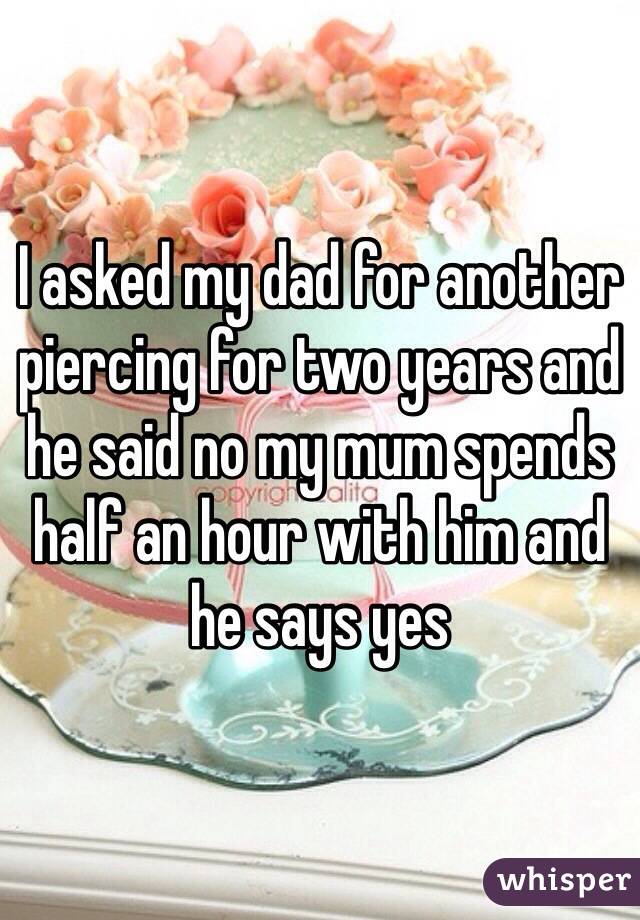 I asked my dad for another piercing for two years and he said no my mum spends half an hour with him and he says yes 