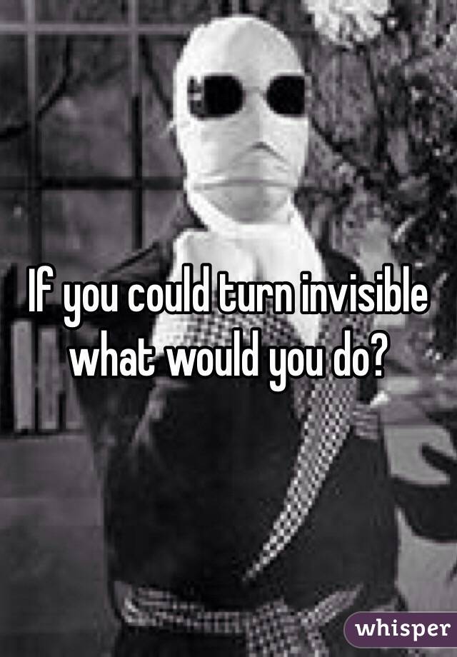 If you could turn invisible what would you do?
