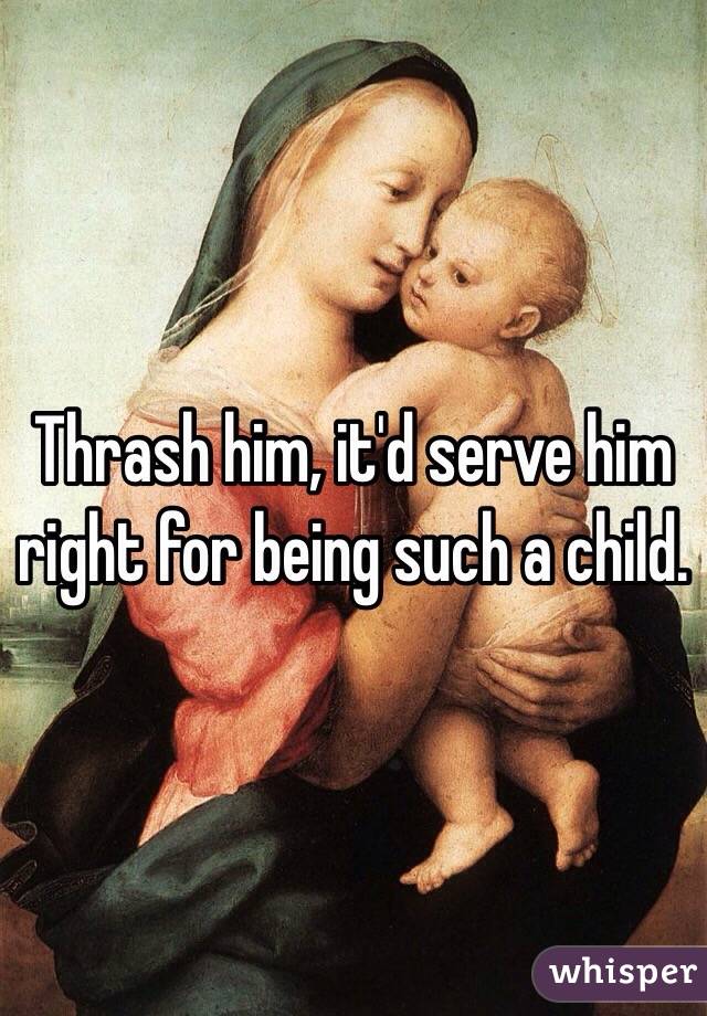 Thrash him, it'd serve him right for being such a child.