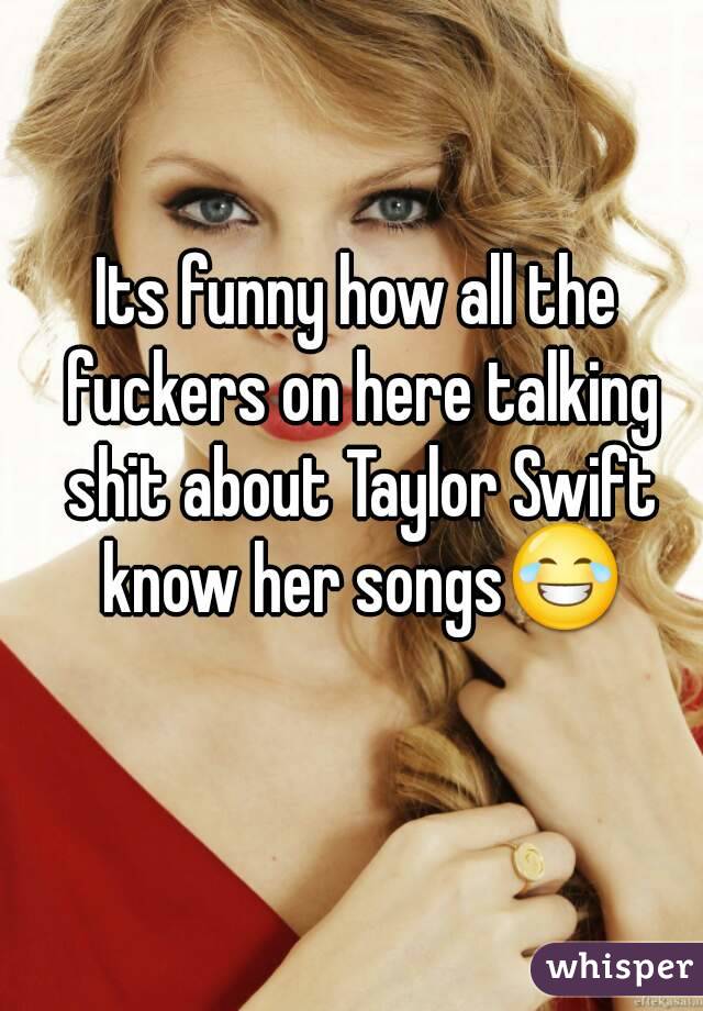 Its funny how all the fuckers on here talking shit about Taylor Swift know her songs😂