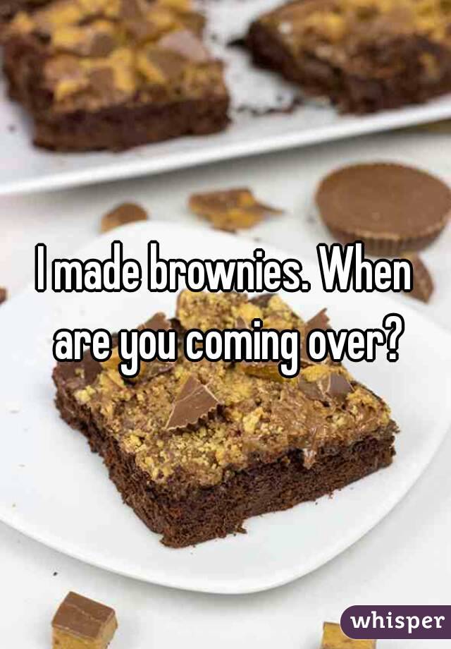 I made brownies. When are you coming over?