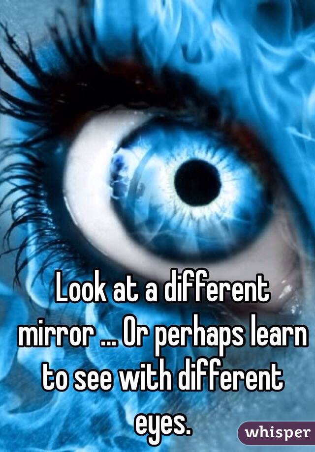 Look at a different mirror ... Or perhaps learn to see with different eyes. 