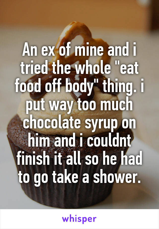 An ex of mine and i tried the whole "eat food off body" thing. i put way too much chocolate syrup on him and i couldnt finish it all so he had to go take a shower.