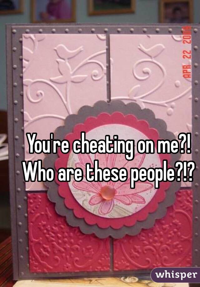 You're cheating on me?! Who are these people?!?