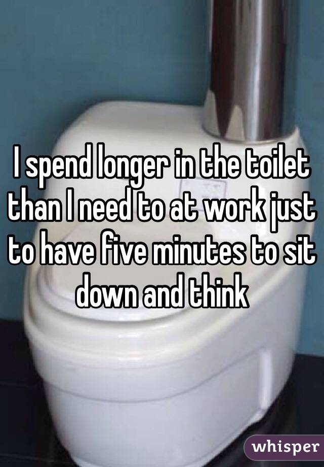 I spend longer in the toilet than I need to at work just to have five minutes to sit down and think 