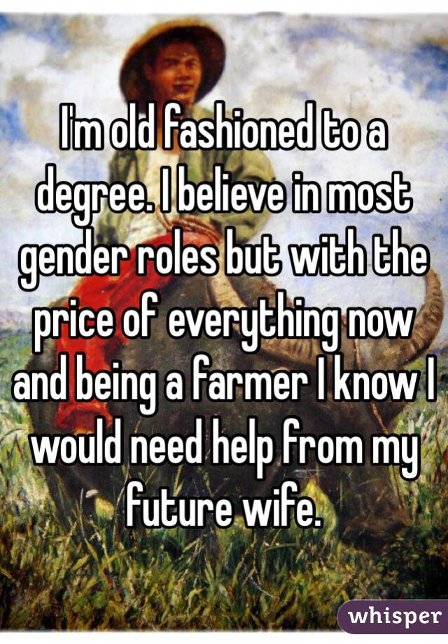 I'm old fashioned to a degree. I believe in most gender roles but with the price of everything now and being a farmer I know I would need help from my future wife. 
