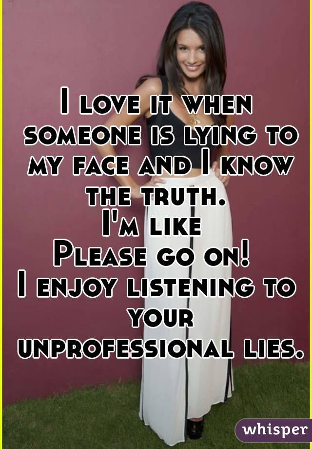 I love it when someone is lying to my face and I know the truth. 
I'm like 
Please go on! 
I enjoy listening to your unprofessional lies. 