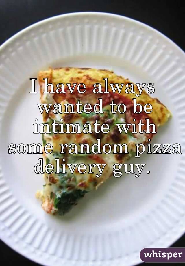 I have always wanted to be intimate with some random pizza delivery guy. 