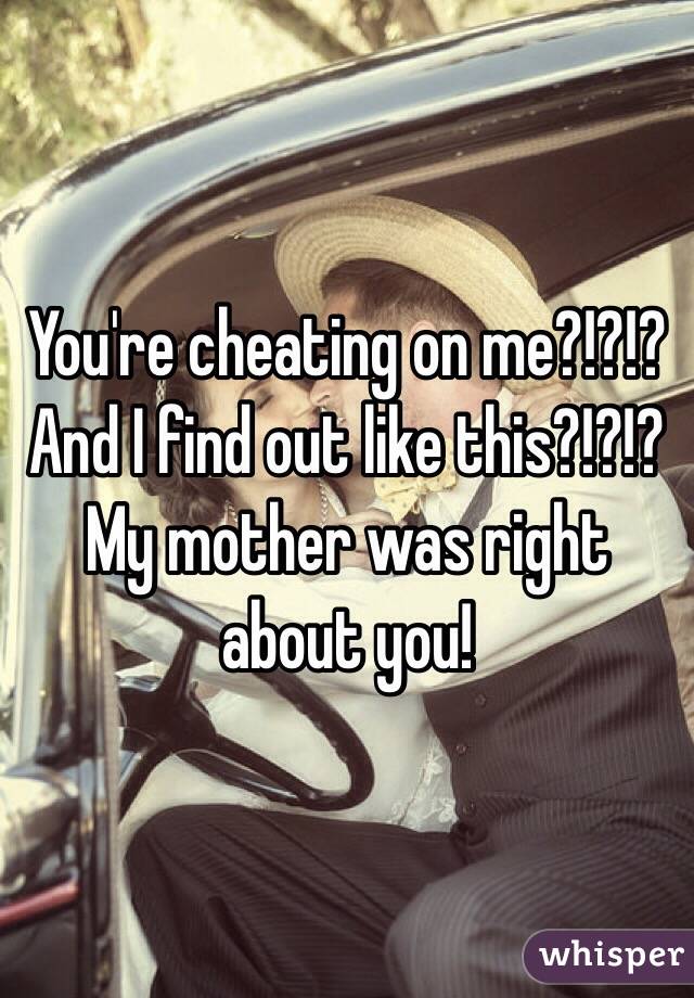 You're cheating on me?!?!? And I find out like this?!?!? My mother was right about you! 