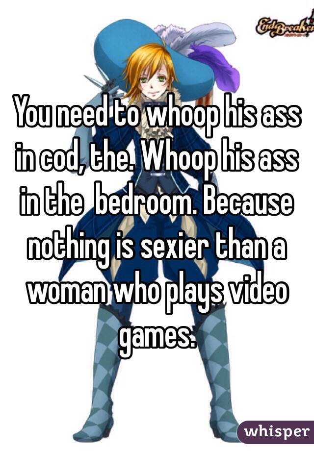 You need to whoop his ass in cod, the. Whoop his ass in the  bedroom. Because nothing is sexier than a woman who plays video games.