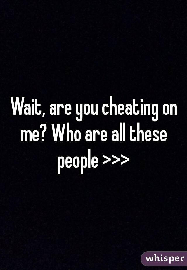 Wait, are you cheating on me? Who are all these people >>>